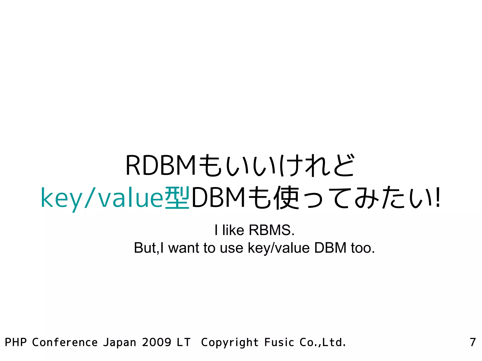 RDBMもいいけれど
     key/value型DBMも使ってみたい!
                                 I like RBMS.
                    But,I want to use key/value DBM too.




PHP Conference Japan 2009 LT Copyright Fusic Co.,Ltd.      7
 