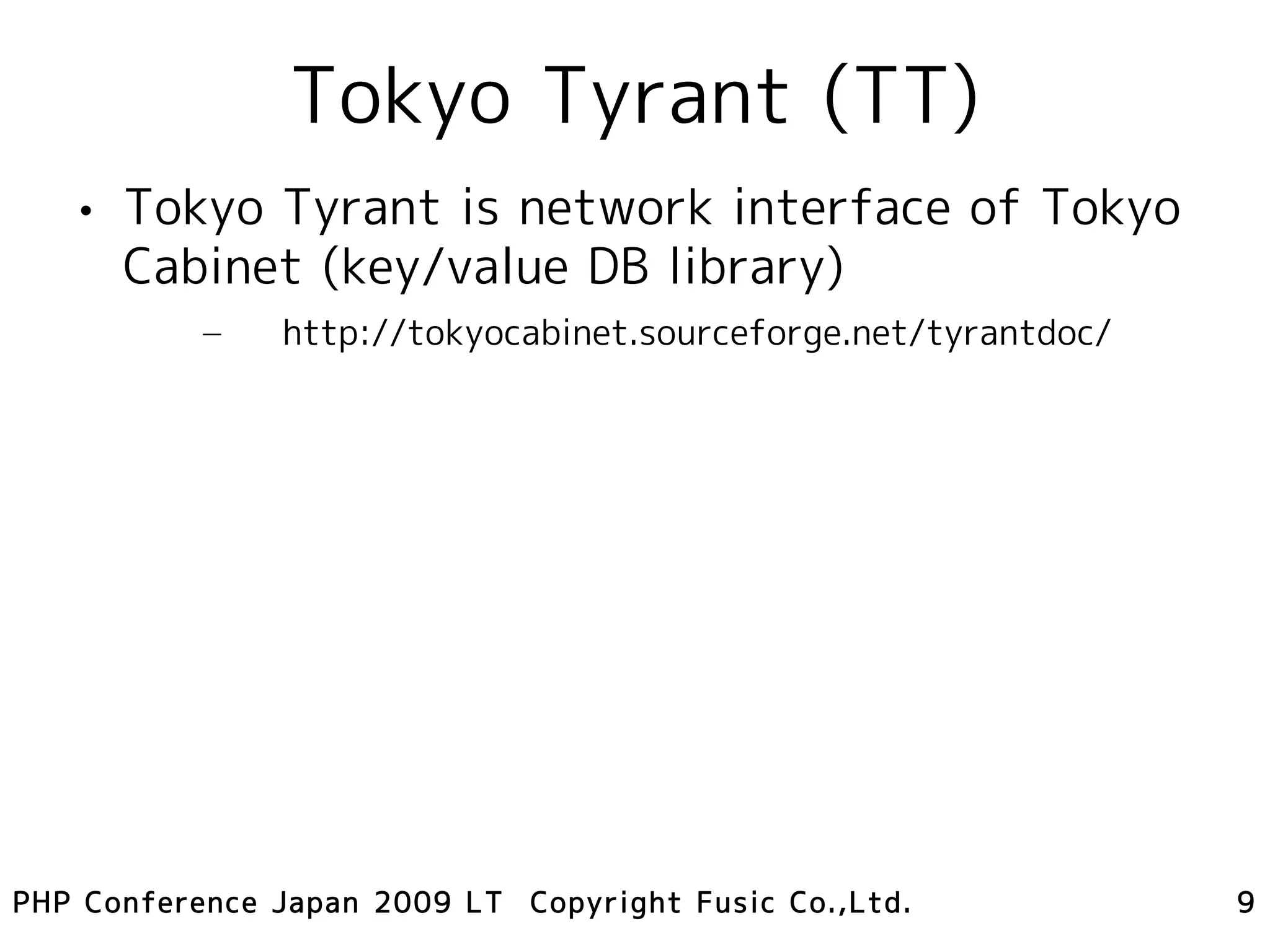 Tokyo Tyrant (TT)
   • Tokyo Tyrant is network interface of Tokyo
     Cabinet (key/value DB library)
           –   http://tokyocabinet.sourceforge.net/tyrantdoc/




PHP Conference Japan 2009 LT Copyright Fusic Co.,Ltd.           9
 