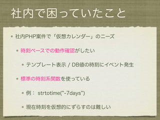 社内で困っていたこと
社内PHP案件で「仮想カレンダー」のニーズ

 時刻ベースでの動作確認がしたい

  テンプレート表示 / DB値の時刻にイベント発生

 標準の時刻系関数を使っている

  例： strtotime( -7days )

  現在時刻を仮想的にずらすのは難しい
 