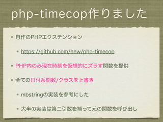 php-timecop作りました
自作のPHPエクステンション

 https://github.com/hnw/php-timecop

PHP内のみ現在時刻を仮想的にズラす関数を提供

全ての日付系関数/クラスを上書き

 mbstringの実装を参考にした

 大半の実装は第二引数を補って元の関数を呼び出し
 