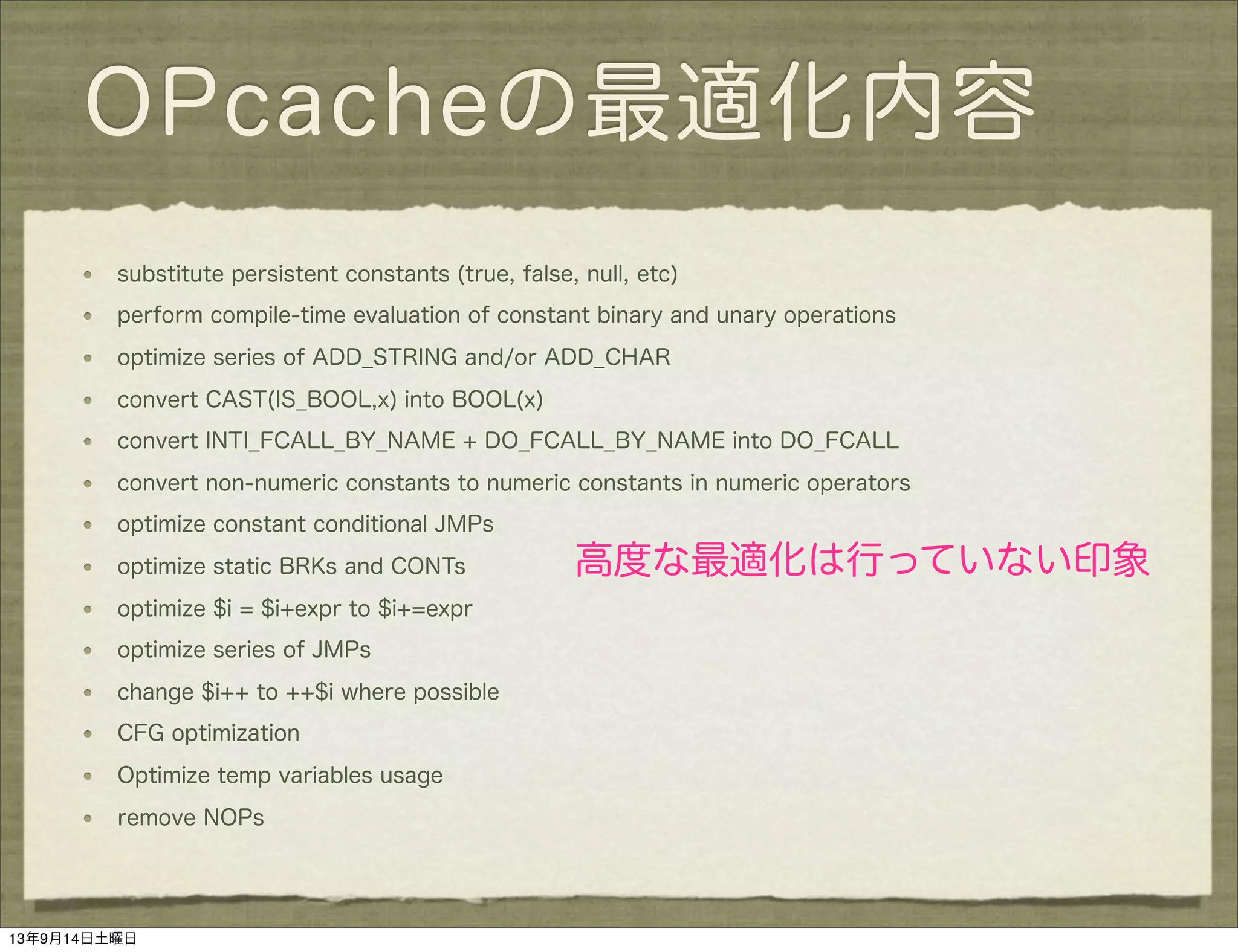 OPcacheの最適化内容
substitute persistent constants (true, false, null, etc)
perform compile-time evaluation of constant binary and unary operations
optimize series of ADD_STRING and/or ADD_CHAR
convert CAST(IS_BOOL,x) into BOOL(x)
convert INTI_FCALL_BY_NAME + DO_FCALL_BY_NAME into DO_FCALL
convert non-numeric constants to numeric constants in numeric operators
optimize constant conditional JMPs
optimize static BRKs and CONTs
optimize $i = $i+expr to $i+=expr
optimize series of JMPs
change $i++ to ++$i where possible
CFG optimization
Optimize temp variables usage
remove NOPs
高度な最適化は行っていない印象
13年9月14日土曜日
 