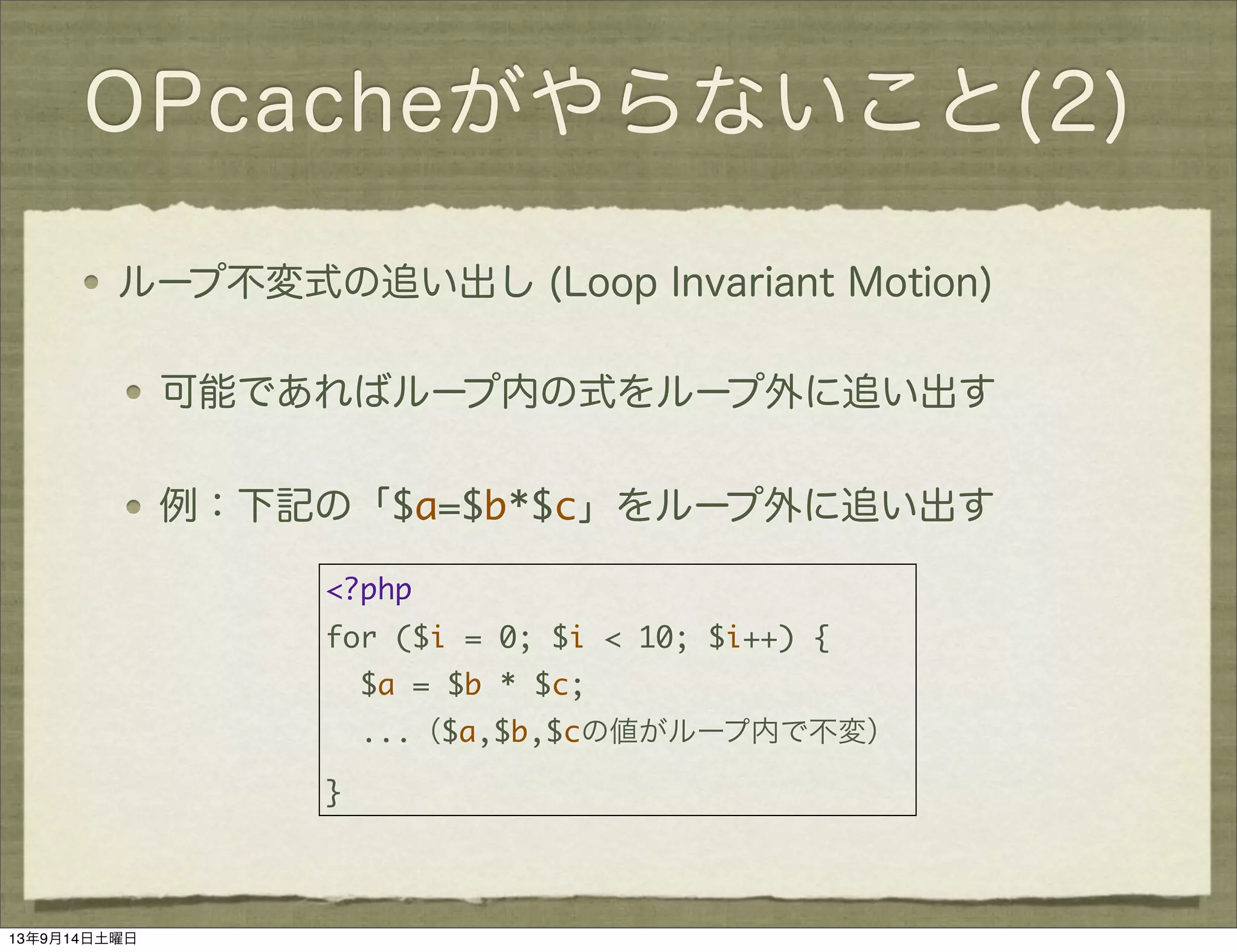 OPcacheがやらないこと(2)
ループ不変式の追い出し (Loop Invariant Motion)
可能であればループ内の式をループ外に追い出す
例：下記の「$a=$b*$c」をループ外に追い出す
<?php
for ($i = 0; $i < 10; $i++) {
$a = $b * $c;
...（$a,$b,$cの値がループ内で不変）
}
13年9月14日土曜日
 