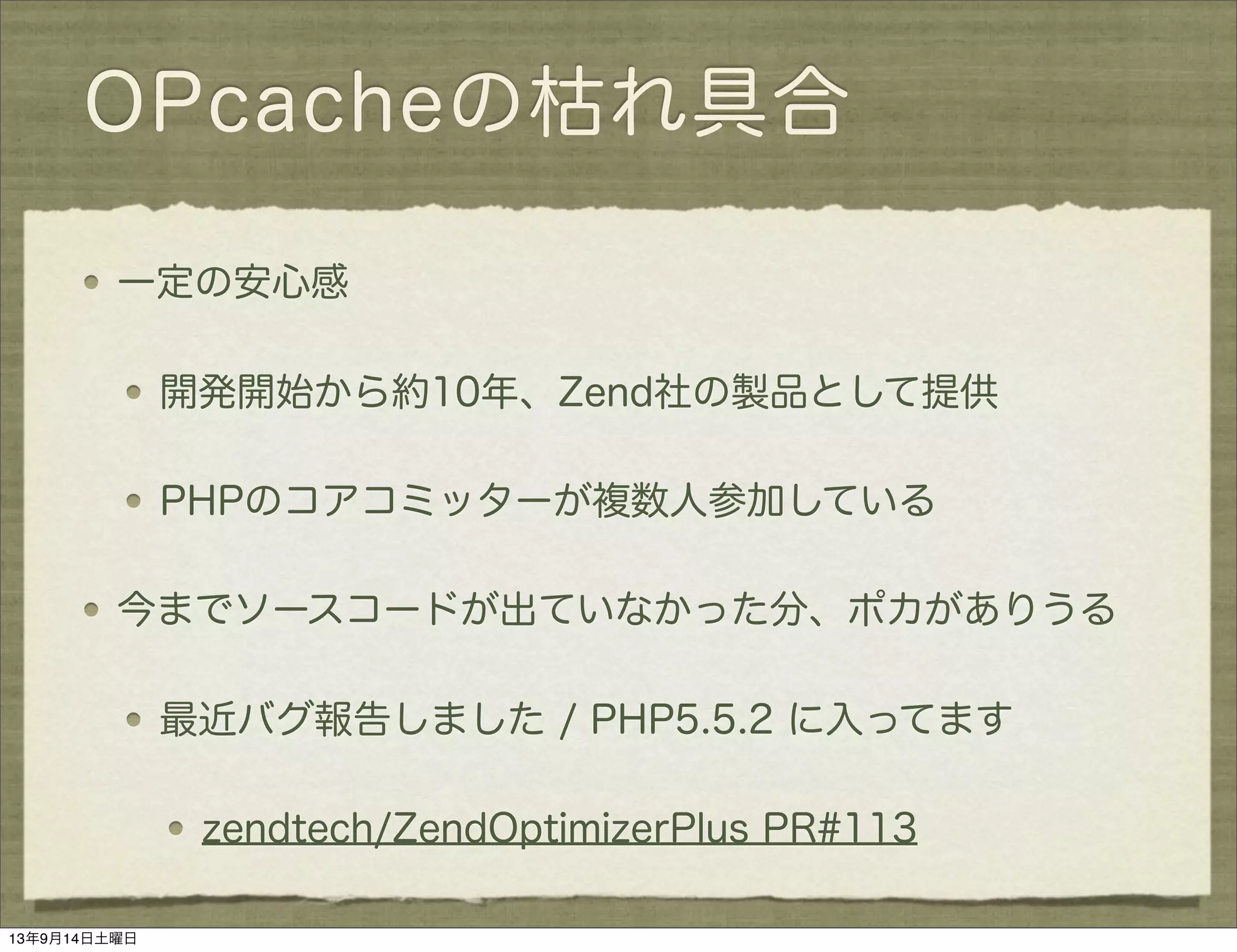 OPcacheの枯れ具合
一定の安心感
開発開始から約10年、Zend社の製品として提供
PHPのコアコミッターが複数人参加している
今までソースコードが出ていなかった分、ポカがありうる
最近バグ報告しました / PHP5.5.2 に入ってます
zendtech/ZendOptimizerPlus PR#113
13年9月14日土曜日
 