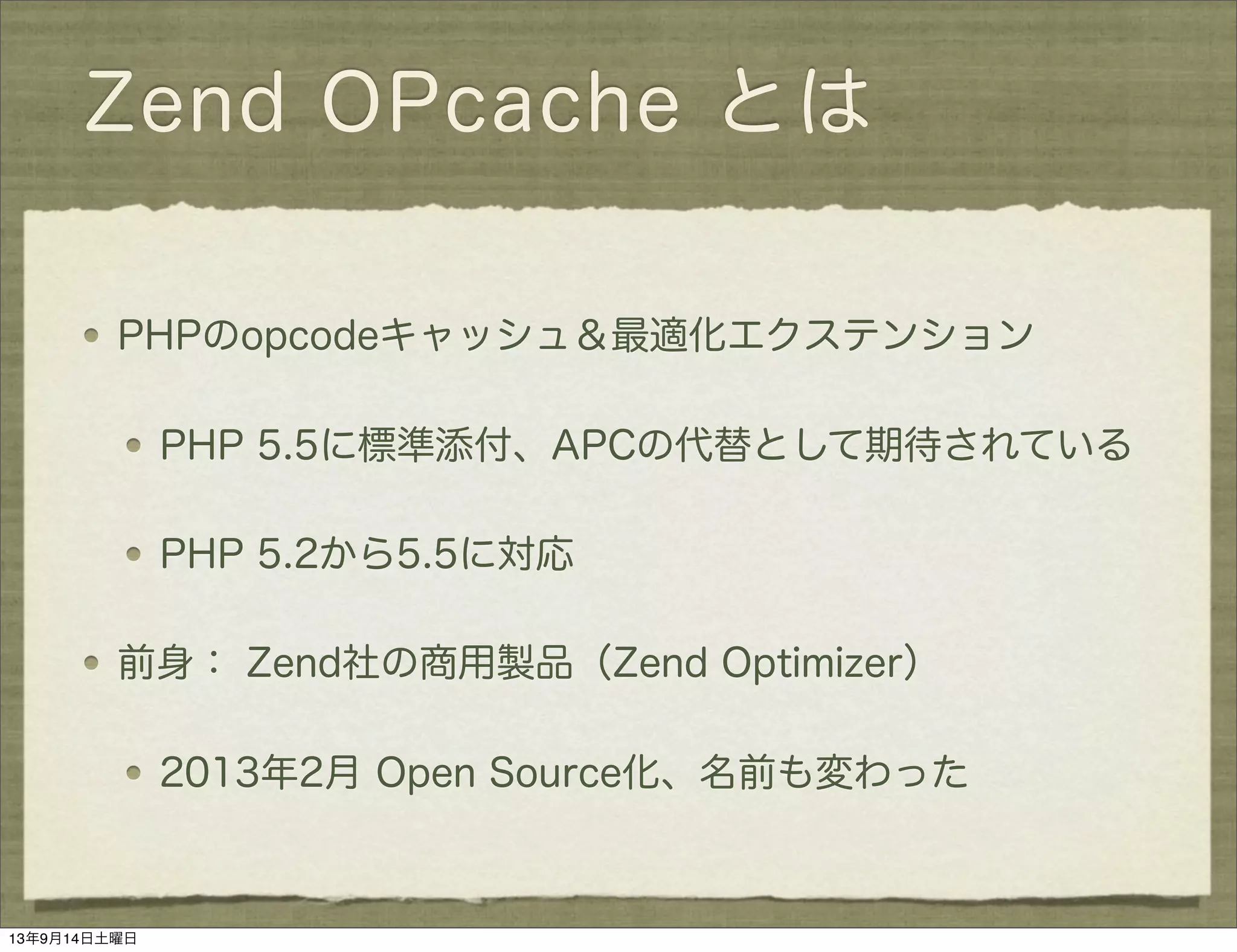 Zend OPcache とは
PHPのopcodeキャッシュ＆最適化エクステンション
PHP 5.5に標準添付、APCの代替として期待されている
PHP 5.2から5.5に対応
前身： Zend社の商用製品（Zend Optimizer）
2013年2月 Open Source化、名前も変わった
13年9月14日土曜日
 