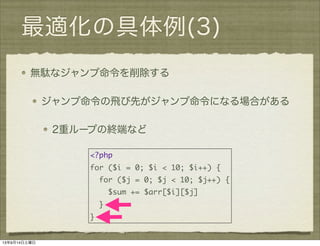 最適化の具体例(3)
無駄なジャンプ命令を削除する
ジャンプ命令の飛び先がジャンプ命令になる場合がある
2重ループの終端など
<?php
for ($i = 0; $i < 10; $i++) {
for ($j = 0; $j < 10; $j++) {
$sum += $arr[$i][$j]
}
}
13年9月14日土曜日
 