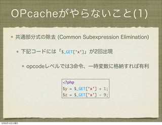 OPcacheがやらないこと(1)
共通部分式の除去 (Common Subexpression Elimination)
下記コードには「$_GET[’x’]」が2回出現
opcodeレベルでは3命令、一時変数に格納すれば有利
<?php
$y = $_GET[’x’] + 1;
$z = $_GET[’x’] - 9;
13年9月14日土曜日
 