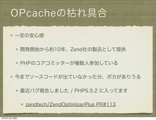 OPcacheの枯れ具合
一定の安心感
開発開始から約10年、Zend社の製品として提供
PHPのコアコミッターが複数人参加している
今までソースコードが出ていなかった分、ポカがありうる
最近バグ報告しました / PHP5.5.2 に入ってます
zendtech/ZendOptimizerPlus PR#113
13年9月14日土曜日
 