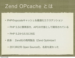Zend OPcache とは
PHPのopcodeキャッシュ＆最適化エクステンション
PHP 5.5に標準添付、APCの代替として期待されている
PHP 5.2から5.5に対応
前身： Zend社の商用製品（Zend Optimizer）
2013年2月 Open Source化、名前も変わった
13年9月14日土曜日
 
