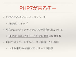 PHP7が来るぞー 
❖ PHPの次のメジャーバージョンは7! 
❖ PHP6はスキップ! 
❖ 現在masterブランチ上でPHP7の開発が進んでいる! 
❖ PHP7の前に5.7リリースを挟む提案に反対多数! 
❖ 1年に1回リリースするペースは維持したい意向! 
❖ つまり来年の今頃PHP7リリースが目標 
 