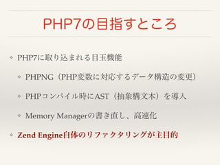 PHP7の目指すところ 
❖ PHP7に取り込まれる目玉機能! 
❖ PHPNG（PHP変数に対応するデータ構造の変更）! 
❖ PHPコンパイル時にAST（抽象構文木）を導入! 
❖ Memory Managerの書き直し、高速化! 
❖ Zend Engine自体のリファクタリングが主目的 
 