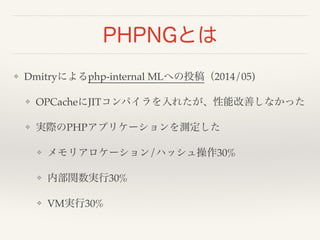 PHPNGとは 
❖ Dmitryによるphp-internal MLへの投稿（2014/05)! 
❖ OPCacheにJITコンパイラを入れたが、性能改善しなかった! 
❖ 実際のPHPアプリケーションを測定した! 
❖ メモリアロケーション/ハッシュ操作30%! 
❖ 内部関数実行30%! 
❖ VM実行30% 
 