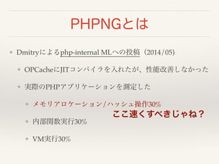PHPNGとは 
❖ Dmitryによるphp-internal MLへの投稿（2014/05)! 
❖ OPCacheにJITコンパイラを入れたが、性能改善しなかった! 
❖ 実際のPHPアプリケーションを測定した! 
❖ メモリアロケーション/ハッシュ操作30%! 
❖ 内部関数実行30%! 
❖ VM実行30% 
ここ速くすべきじゃね？ 
 