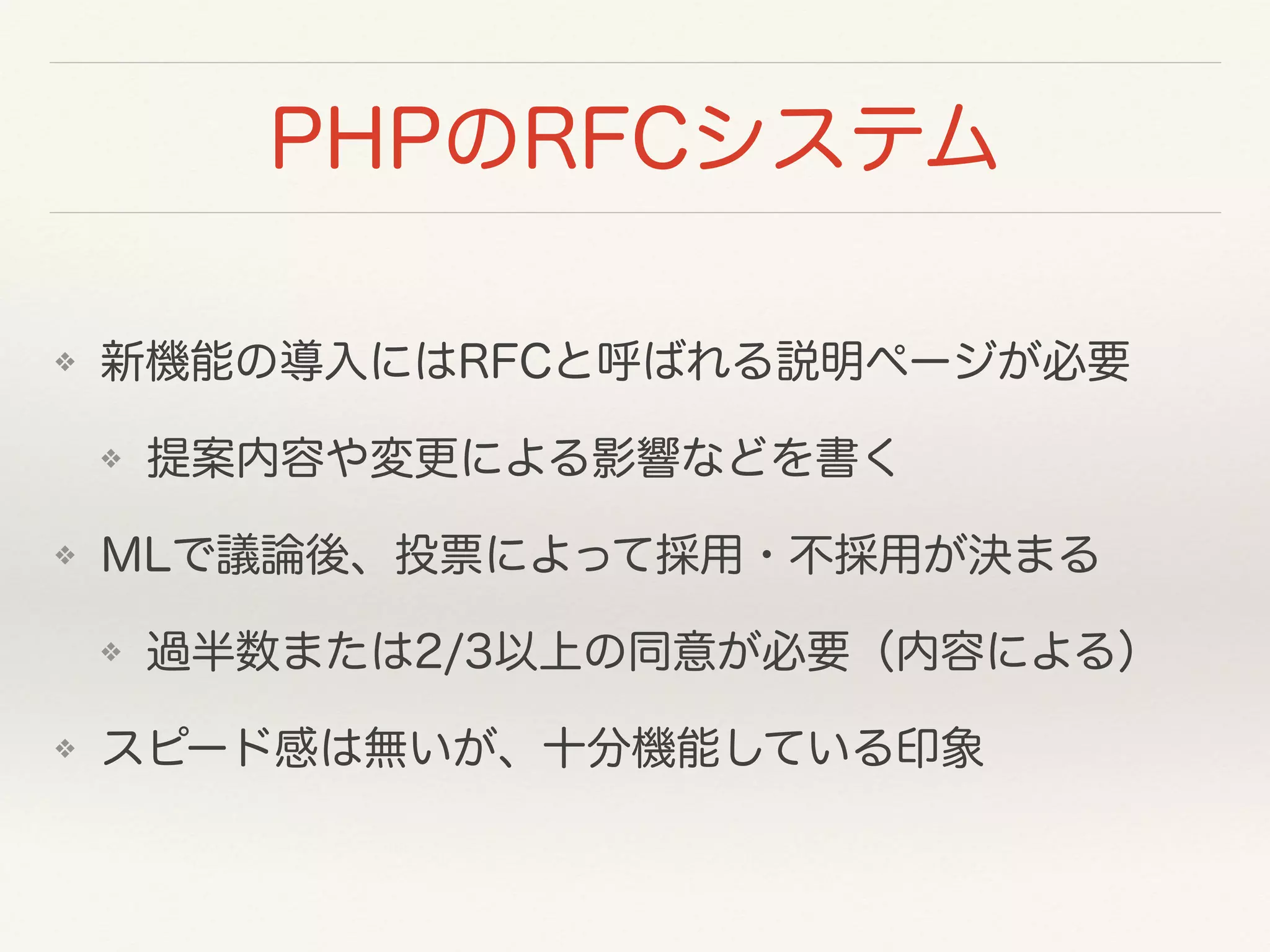 PHPのRFCシステム
❖ 新機能の導入にはRFCと呼ばれる説明ページが必要
❖ 提案内容や変更による影響などを書く
❖ MLで議論後、投票によって採用・不採用が決まる
❖ 過半数または2/3以上の同意が必要（内容による）
❖ スピード感は無いが、十分機能している印象
 
