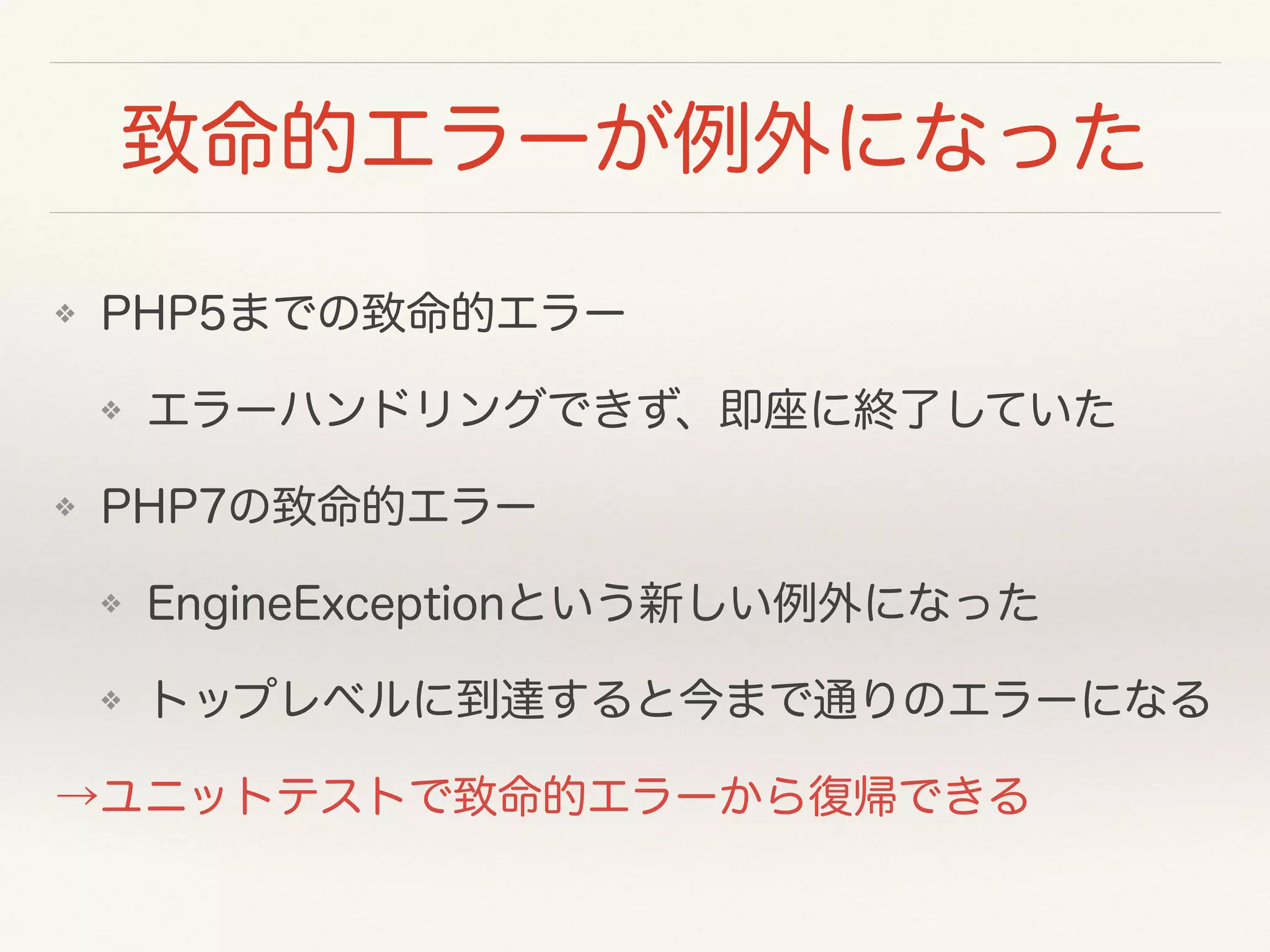 致命的エラーが例外になった
❖ PHP5までの致命的エラー
❖ エラーハンドリングできず、即座に終了していた
❖ PHP7の致命的エラー
❖ EngineExceptionという新しい例外になった
❖ トップレベルに到達すると今まで通りのエラーになる
→ユニットテストで致命的エラーから復帰できる
 