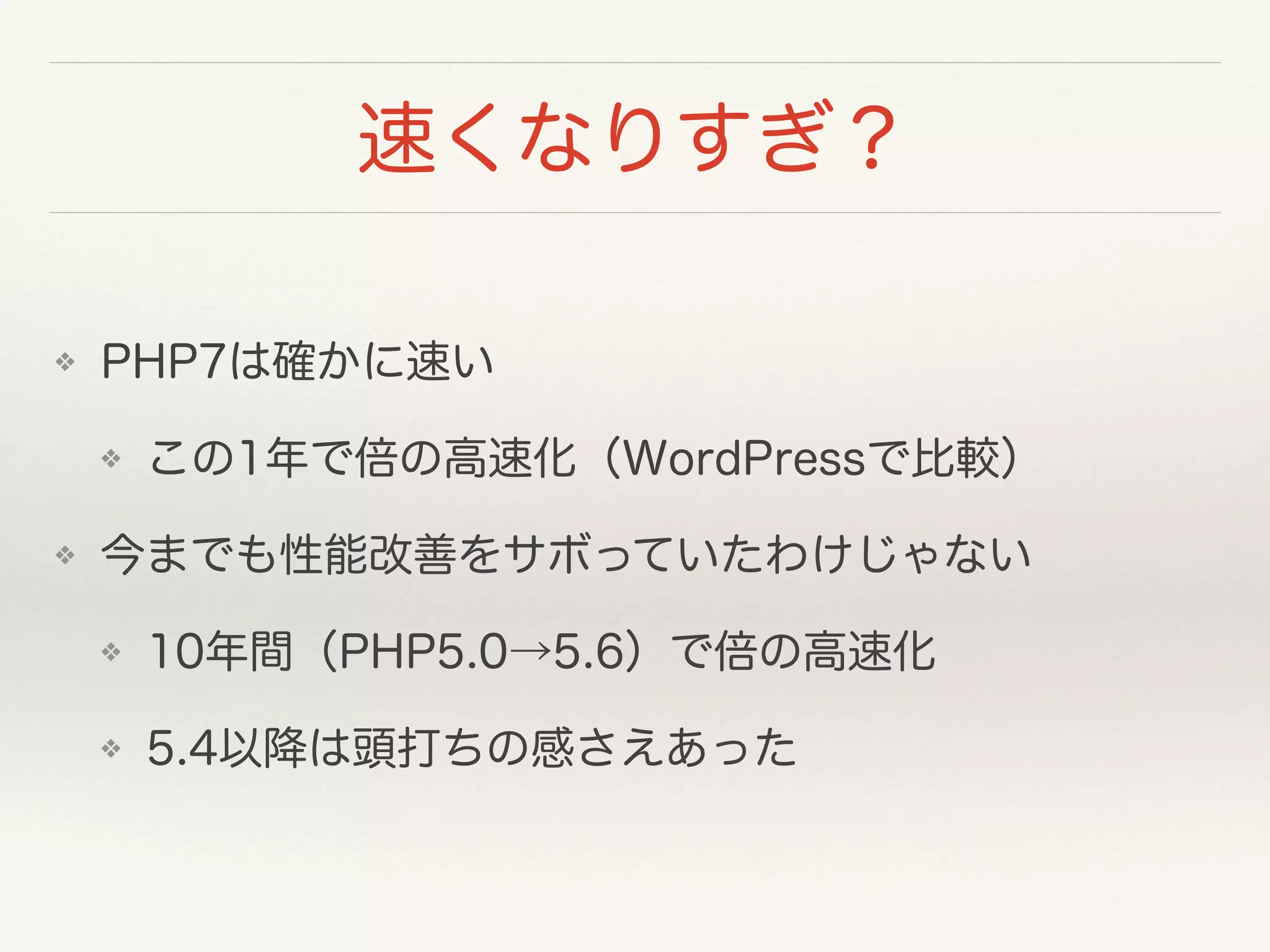 速くなりすぎ？
❖ PHP7は確かに速い
❖ この1年で倍の高速化（WordPressで比較）
❖ 今までも性能改善をサボっていたわけじゃない
❖ 10年間（PHP5.0→5.6）で倍の高速化
❖ 5.4以降は頭打ちの感さえあった
 