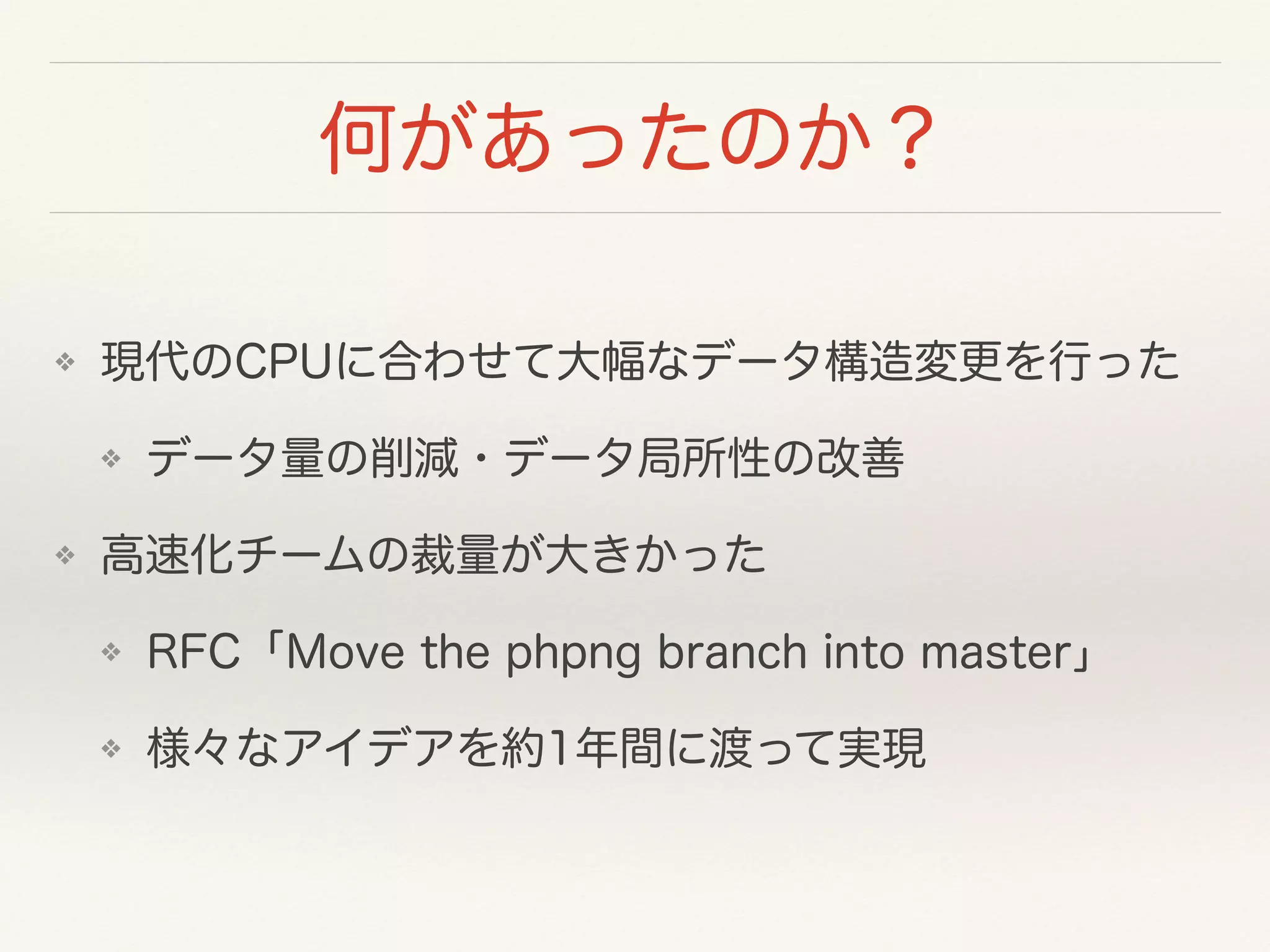 何があったのか？
❖ 現代のCPUに合わせて大幅なデータ構造変更を行った
❖ データ量の削減・データ局所性の改善
❖ 高速化チームの裁量が大きかった
❖ RFC「Move the phpng branch into master」
❖ 様々なアイデアを約1年間に渡って実現
 