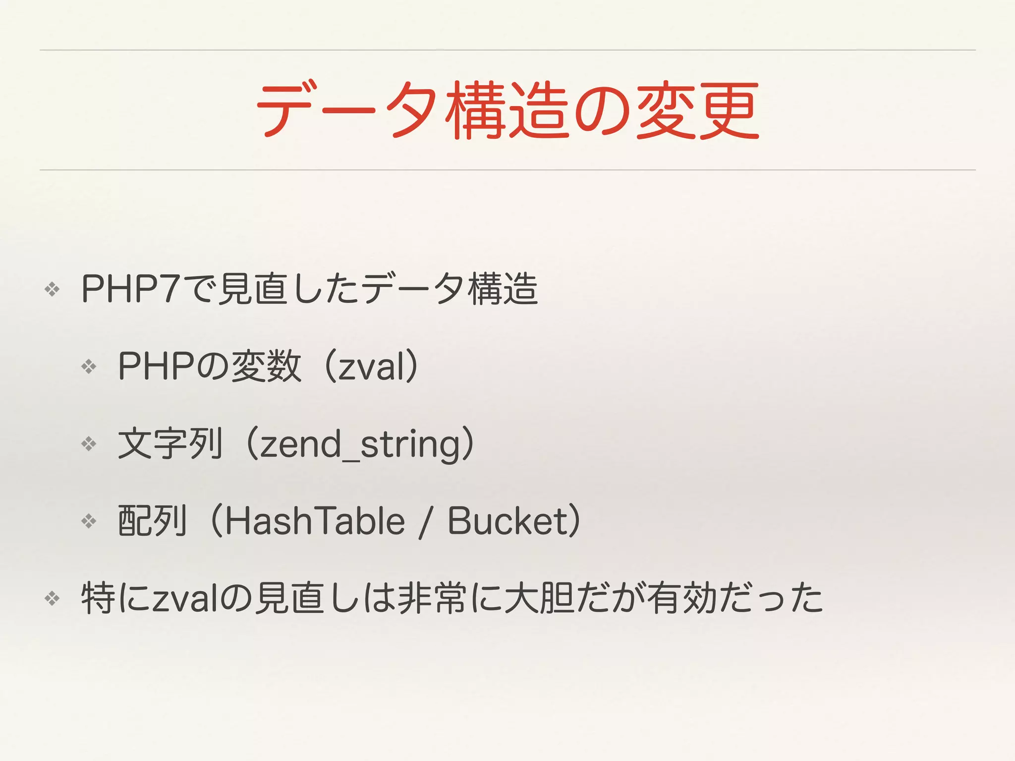 データ構造の変更
❖ PHP7で見直したデータ構造
❖ PHPの変数（zval）
❖ 文字列（zend_string）
❖ 配列（HashTable / Bucket）
❖ 特にzvalの見直しは非常に大胆だが有効だった
 