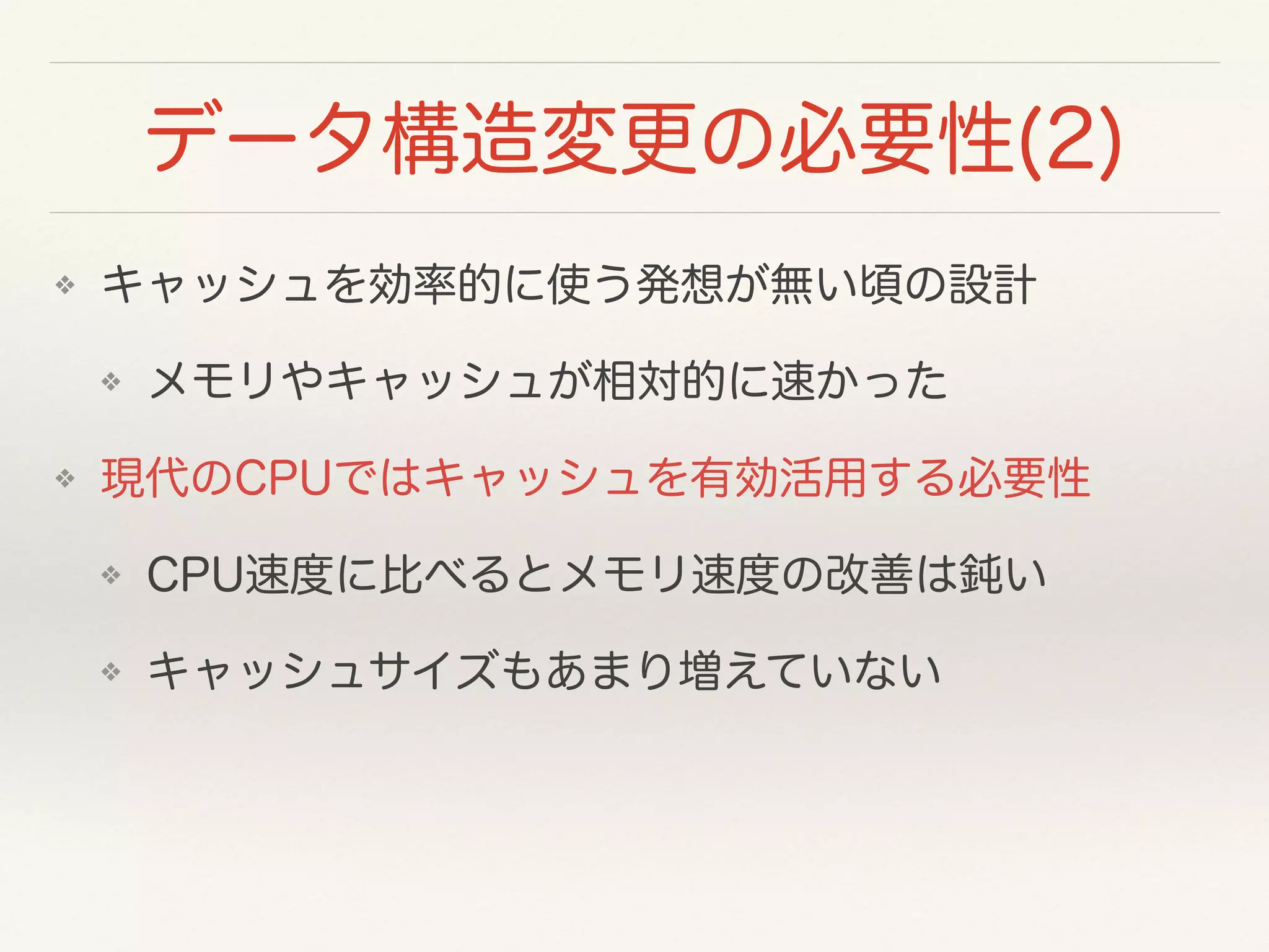 データ構造変更の必要性(2)
❖ キャッシュを効率的に使う発想が無い頃の設計
❖ メモリやキャッシュが相対的に速かった
❖ 現代のCPUではキャッシュを有効活用する必要性
❖ CPU速度に比べるとメモリ速度の改善は鈍い
❖ キャッシュサイズもあまり増えていない
 