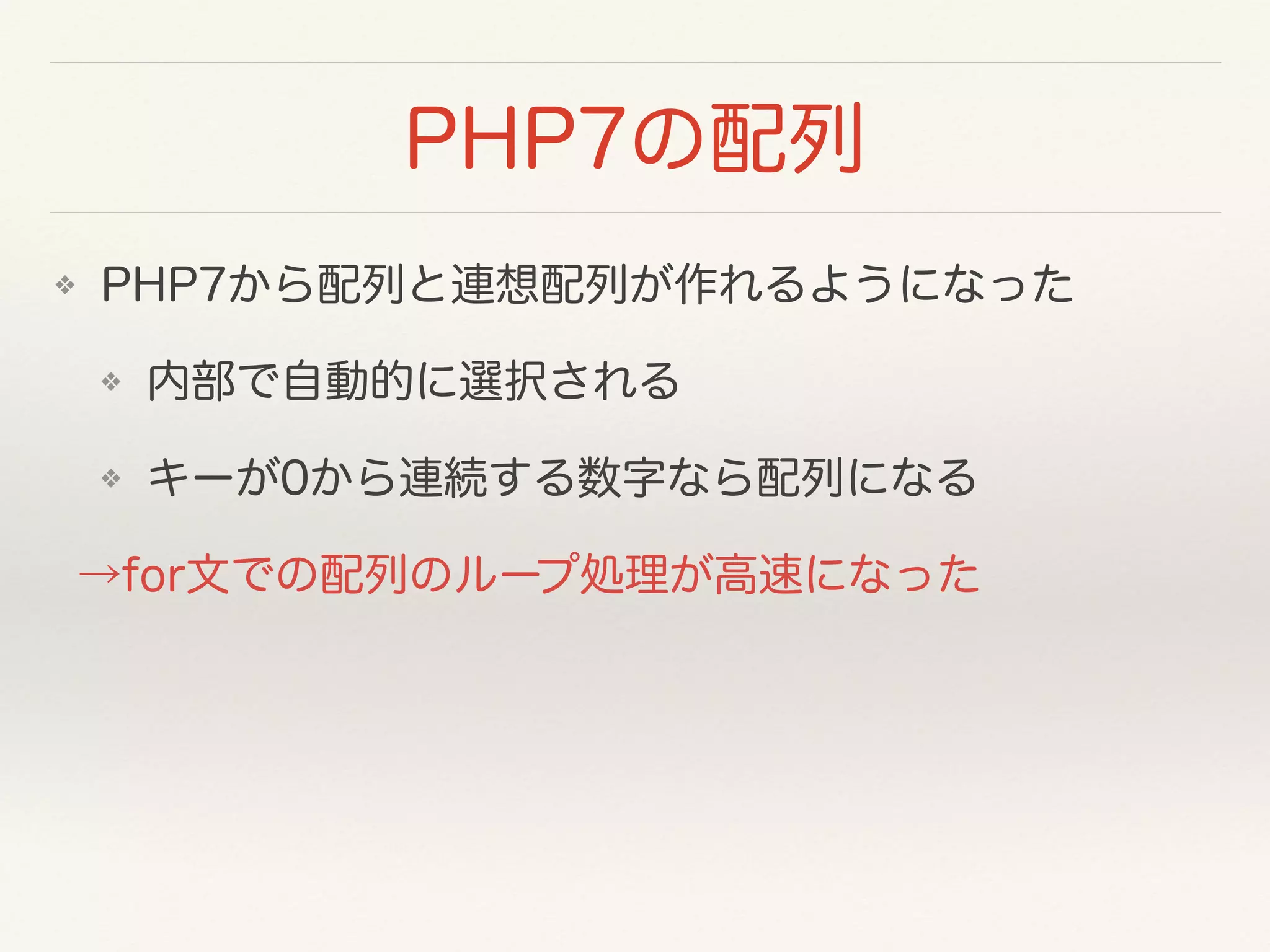 PHP7の配列
❖ PHP7から配列と連想配列が作れるようになった
❖ 内部で自動的に選択される
❖ キーが0から連続する数字なら配列になる
→for文での配列のループ処理が高速になった
 