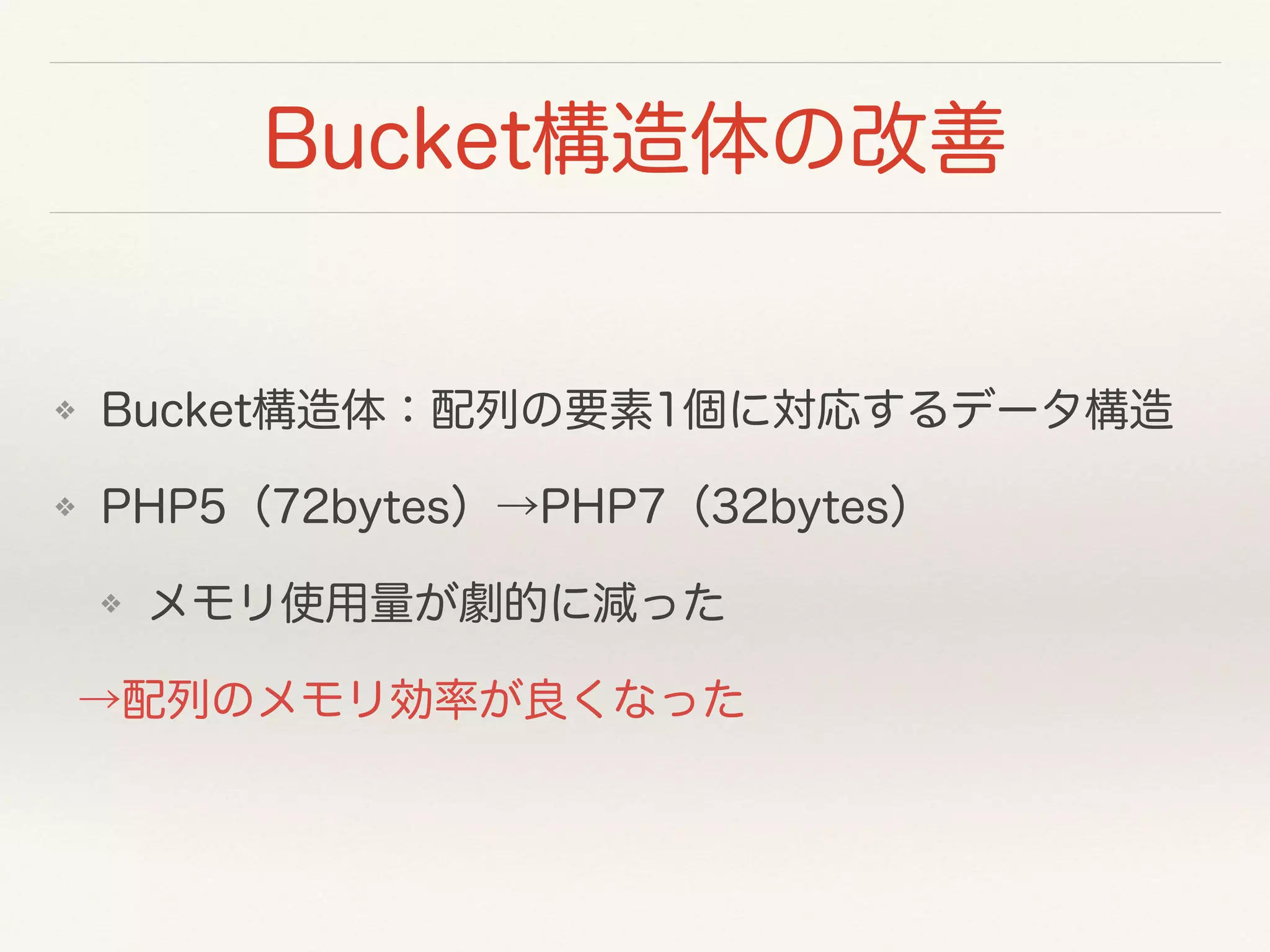 Bucket構造体の改善
❖ Bucket構造体：配列の要素1個に対応するデータ構造
❖ PHP5（72bytes）→PHP7（32bytes）
❖ メモリ使用量が劇的に減った
→配列のメモリ効率が良くなった
 