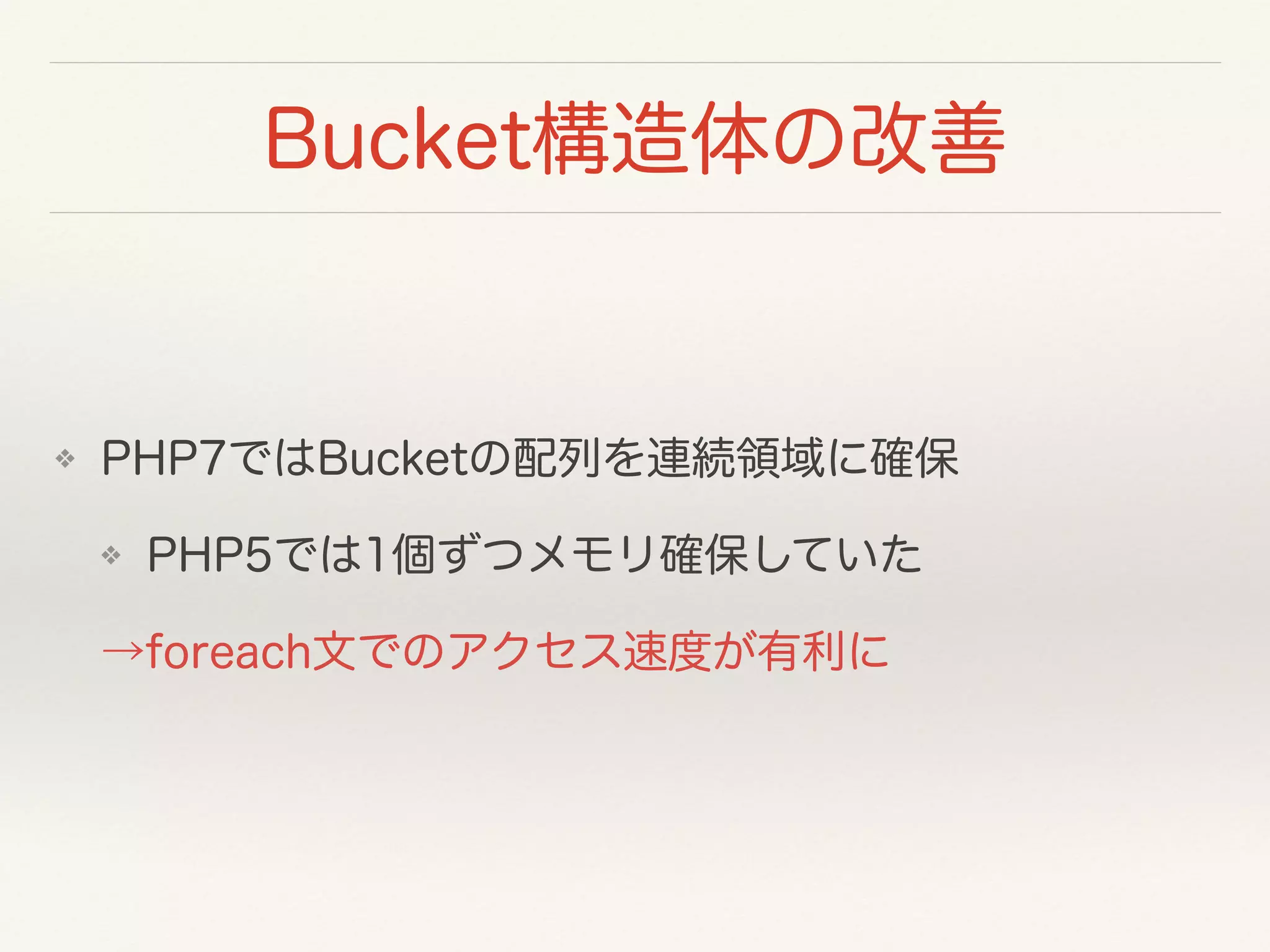 Bucket構造体の改善
❖ PHP7ではBucketの配列を連続領域に確保
❖ PHP5では1個ずつメモリ確保していた
→foreach文でのアクセス速度が有利に
 