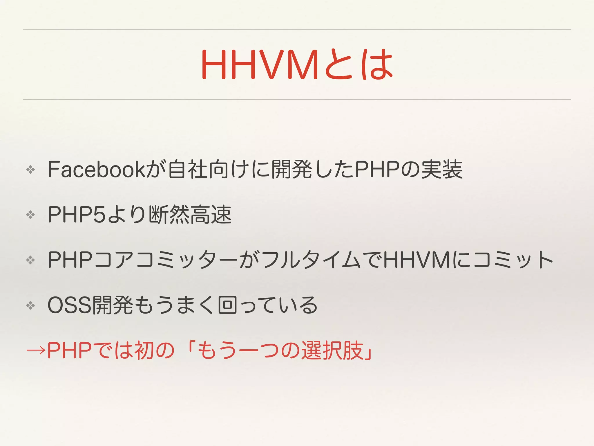 HHVMとは
❖ Facebookが自社向けに開発したPHPの実装
❖ PHP5より断然高速
❖ PHPコアコミッターがフルタイムでHHVMにコミット
❖ OSS開発もうまく回っている
→PHPでは初の「もう一つの選択肢」
 