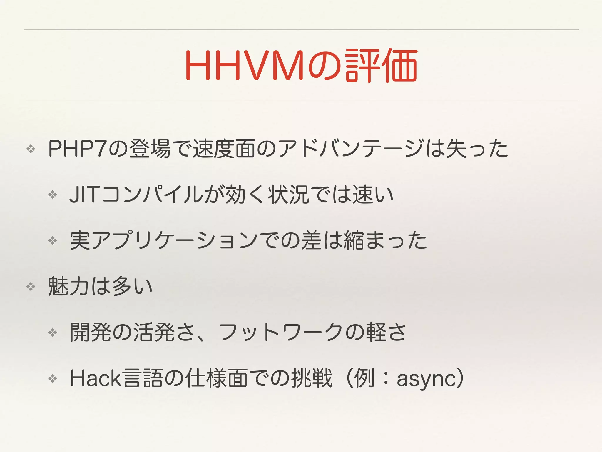 HHVMの評価
❖ PHP7の登場で速度面のアドバンテージは失った
❖ JITコンパイルが効く状況では速い
❖ 実アプリケーションでの差は縮まった
❖ 魅力は多い
❖ 開発の活発さ、フットワークの軽さ
❖ Hack言語の仕様面での挑戦（例：async）
 