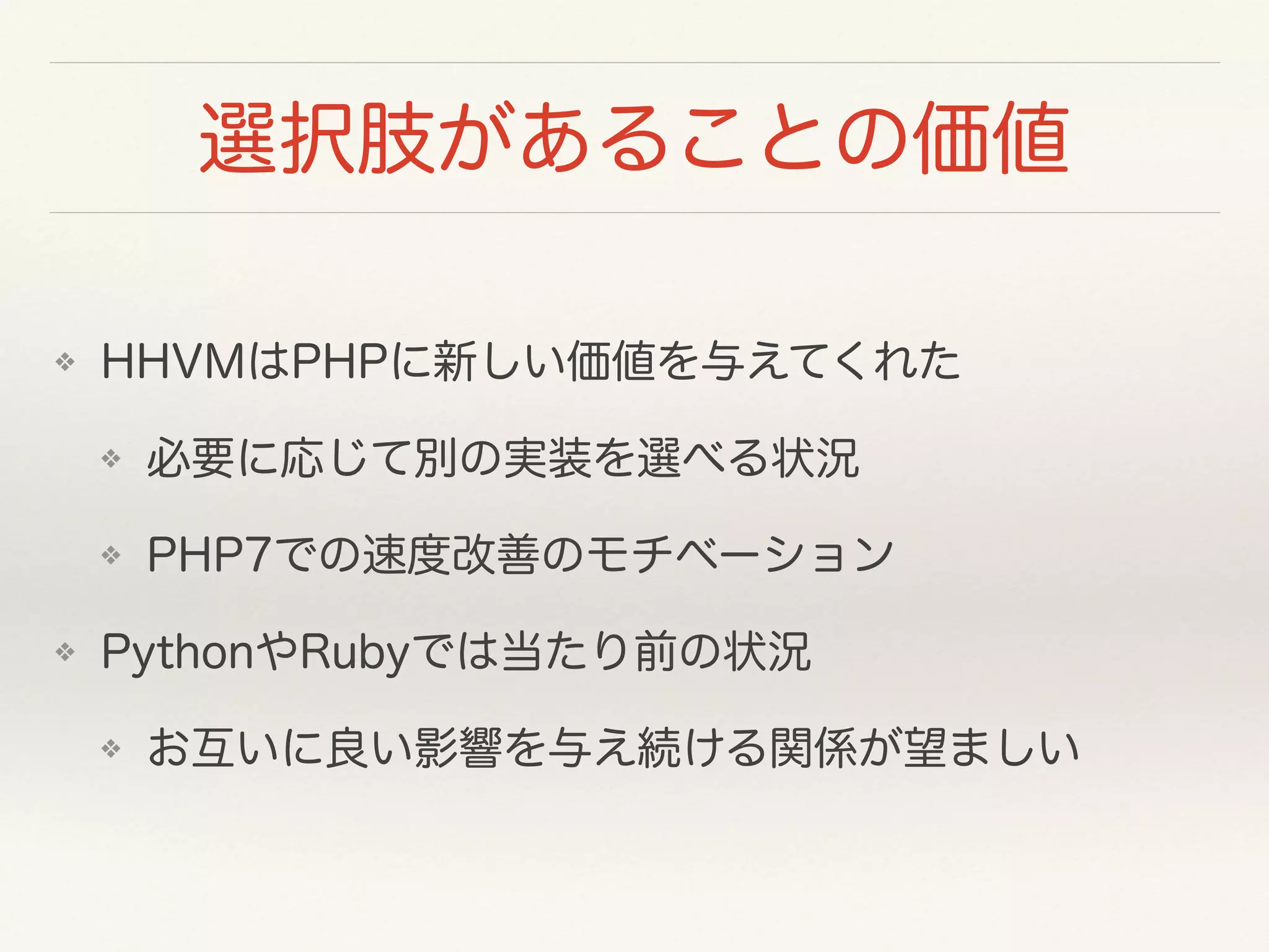 選択肢があることの価値
❖ HHVMはPHPに新しい価値を与えてくれた
❖ 必要に応じて別の実装を選べる状況
❖ PHP7での速度改善のモチベーション
❖ PythonやRubyでは当たり前の状況
❖ お互いに良い影響を与え続ける関係が望ましい
 