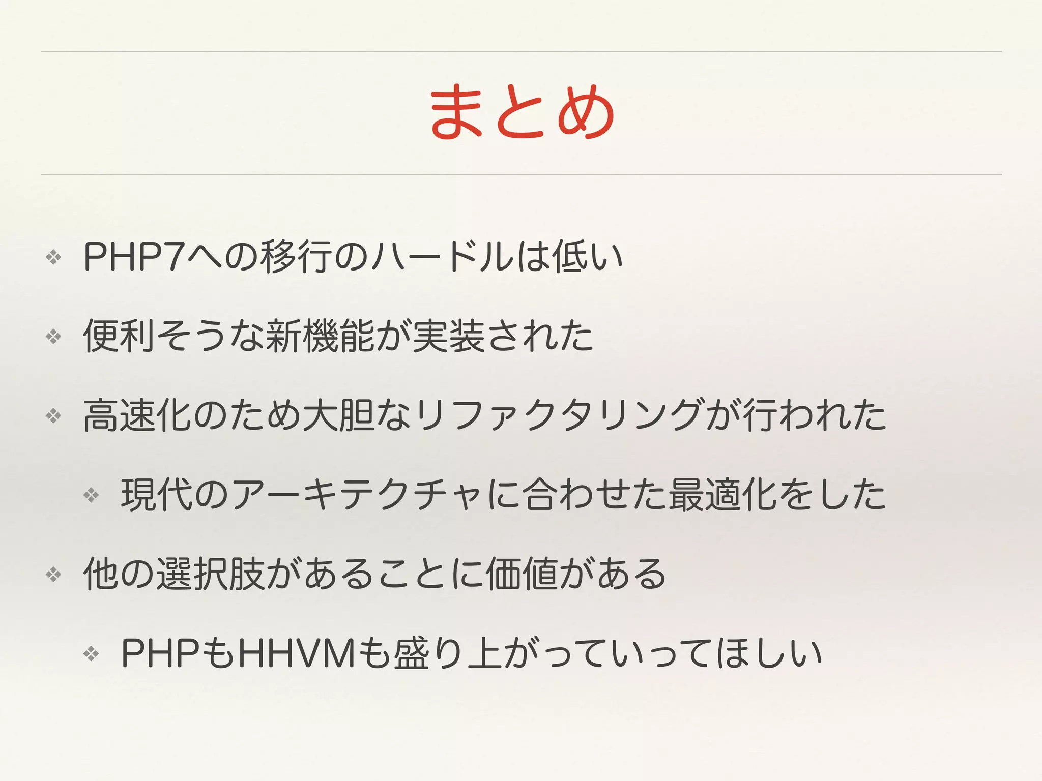 まとめ
❖ PHP7への移行のハードルは低い
❖ 便利そうな新機能が実装された
❖ 高速化のため大胆なリファクタリングが行われた
❖ 現代のアーキテクチャに合わせた最適化をした
❖ 他の選択肢があることに価値がある
❖ PHPもHHVMも盛り上がっていってほしい
 