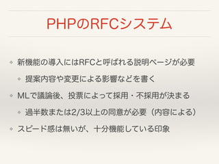 PHPのRFCシステム
❖ 新機能の導入にはRFCと呼ばれる説明ページが必要
❖ 提案内容や変更による影響などを書く
❖ MLで議論後、投票によって採用・不採用が決まる
❖ 過半数または2/3以上の同意が必要（内容による）
❖ スピード感は無いが、十分機能している印象
 