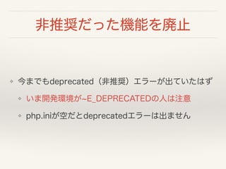 非推奨だった機能を廃止
❖ 今までもdeprecated（非推奨）エラーが出ていたはず
❖ いま開発環境が E_DEPRECATEDの人は注意
❖ php.iniが空だとdeprecatedエラーは出ません
 