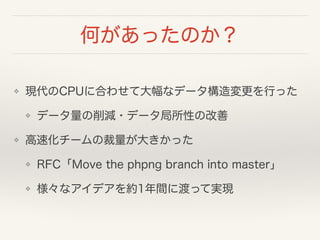 何があったのか？
❖ 現代のCPUに合わせて大幅なデータ構造変更を行った
❖ データ量の削減・データ局所性の改善
❖ 高速化チームの裁量が大きかった
❖ RFC「Move the phpng branch into master」
❖ 様々なアイデアを約1年間に渡って実現
 