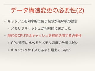 データ構造変更の必要性(2)
❖ キャッシュを効率的に使う発想が無い頃の設計
❖ メモリやキャッシュが相対的に速かった
❖ 現代のCPUではキャッシュを有効活用する必要性
❖ CPU速度に比べるとメモリ速度の改善は鈍い
❖ キャッシュサイズもあまり増えていない
 