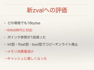 新zvalへの評価
❖ どの環境でも16bytes
→64bit時代に対応
❖ ポインタ参照が1段減った
❖ int型・ﬂoat型・bool型でコピーオンライト廃止
→メモリ消費量減少
→キャッシュに優しくなった
 