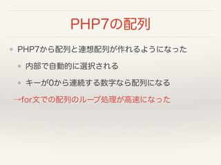 PHP7の配列
❖ PHP7から配列と連想配列が作れるようになった
❖ 内部で自動的に選択される
❖ キーが0から連続する数字なら配列になる
→for文での配列のループ処理が高速になった
 