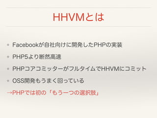 HHVMとは
❖ Facebookが自社向けに開発したPHPの実装
❖ PHP5より断然高速
❖ PHPコアコミッターがフルタイムでHHVMにコミット
❖ OSS開発もうまく回っている
→PHPでは初の「もう一つの選択肢」
 