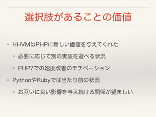 選択肢があることの価値
❖ HHVMはPHPに新しい価値を与えてくれた
❖ 必要に応じて別の実装を選べる状況
❖ PHP7での速度改善のモチベーション
❖ PythonやRubyでは当たり前の状況
❖ お互いに良い影響を与え続ける関係が望ましい
 