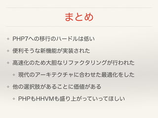 まとめ
❖ PHP7への移行のハードルは低い
❖ 便利そうな新機能が実装された
❖ 高速化のため大胆なリファクタリングが行われた
❖ 現代のアーキテクチャに合わせた最適化をした
❖ 他の選択肢があることに価値がある
❖ PHPもHHVMも盛り上がっていってほしい
 