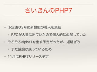 さいきんのPHP7
❖ 予定通り3月に新機能の導入を凍結
❖ RFCが大量に出ていたので個人的に心配していた
❖ そろそろalpha1を出す予定だったが、遅延ぎみ
❖ まだ議論が残っているため
❖ 11月にPHP7リリース予定
 