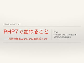 What’s new in PHP7
PHP7で変わること
̶̶言語仕様とエンジンの改善ポイント
hnw
PHPカンファレンス関西2015
(2015/5/30)発表資料
 