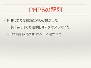 PHP5の配列
❖ PHP5までは連想配列しか無かった
❖ $array[1]でも連想配列アクセスしていた
❖ 他の言語の配列に比べると遅かった
 