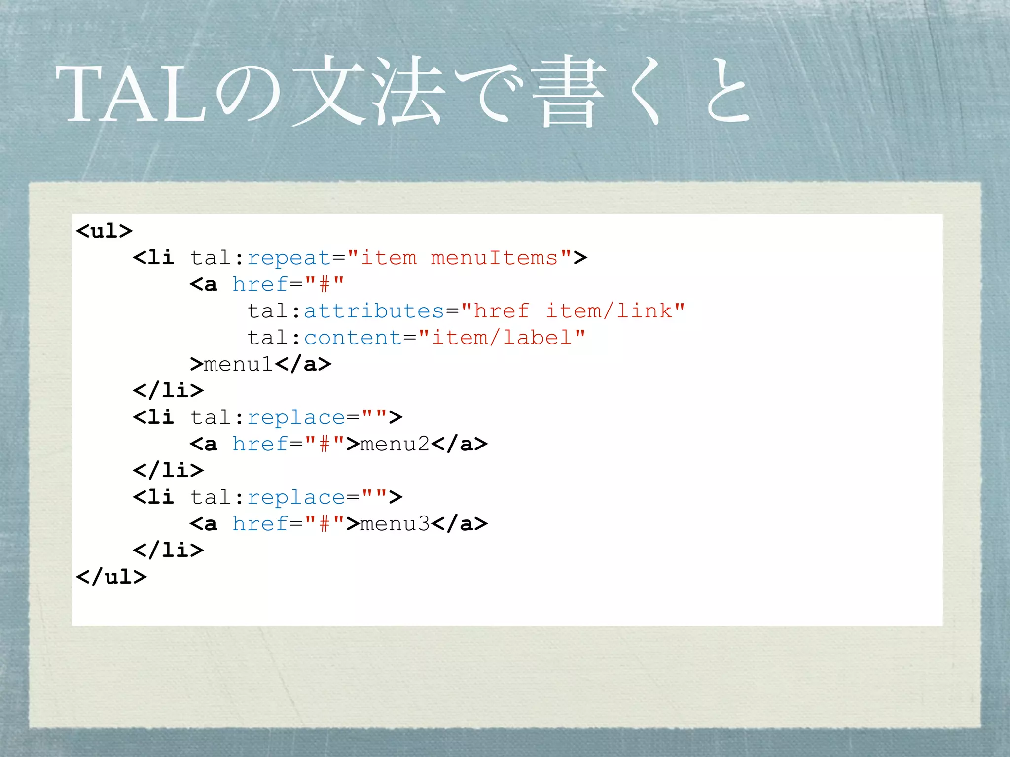 TALの文法で書くと
<ul>
<li tal:repeat="item menuItems">
<a href="#"
tal:attributes="href item/link"
tal:content="item/label"
>menu1</a>
</li>
<li tal:replace="">
<a href="#">menu2</a>
</li>
<li tal:replace="">
<a href="#">menu3</a>
</li>
</ul>
 