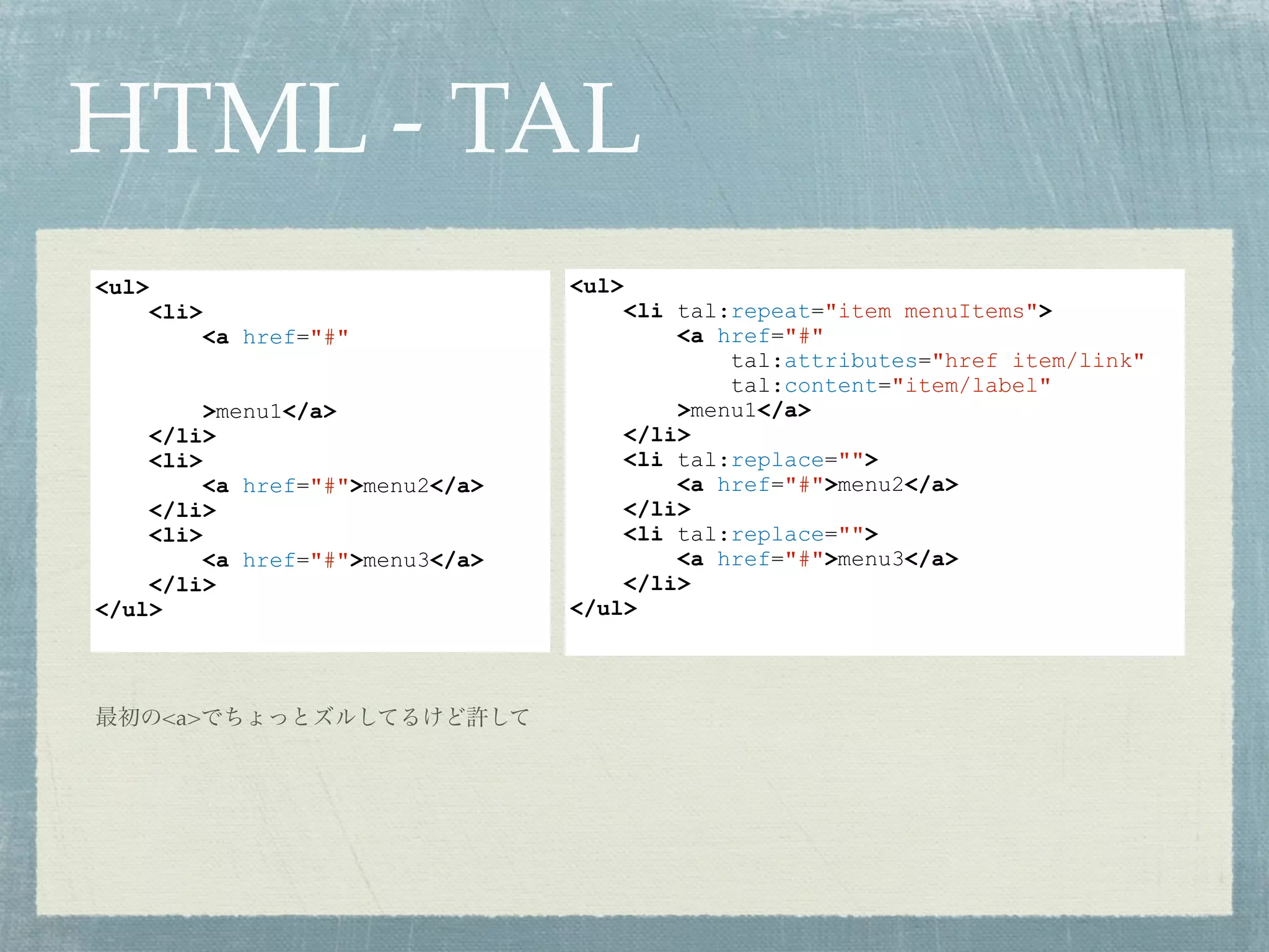 HTML - TAL
<ul>
<li tal:repeat="item menuItems">
<a href="#"
tal:attributes="href item/link"
tal:content="item/label"
>menu1</a>
</li>
<li tal:replace="">
<a href="#">menu2</a>
</li>
<li tal:replace="">
<a href="#">menu3</a>
</li>
</ul>
最初の<a>でちょっとズルしてるけど許して
<ul>
<li>
<a href="#"
>menu1</a>
</li>
<li>
<a href="#">menu2</a>
</li>
<li>
<a href="#">menu3</a>
</li>
</ul>
 