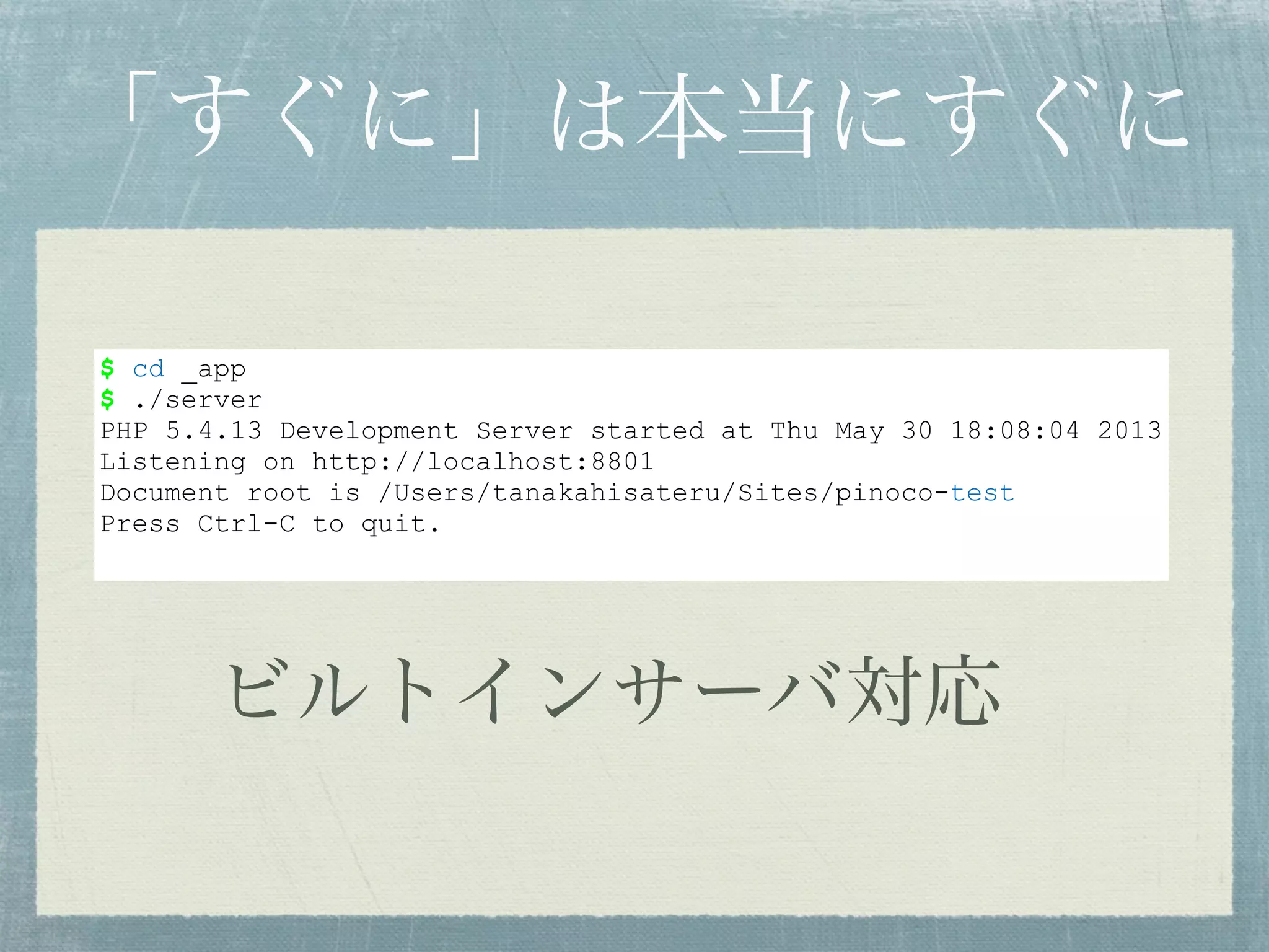$ cd _app
$ ./server
PHP 5.4.13 Development Server started at Thu May 30 18:08:04 2013
Listening on http://localhost:8801
Document root is /Users/tanakahisateru/Sites/pinoco-test
Press Ctrl-C to quit.
「すぐに」は本当にすぐに
ビルトインサーバ対応
 