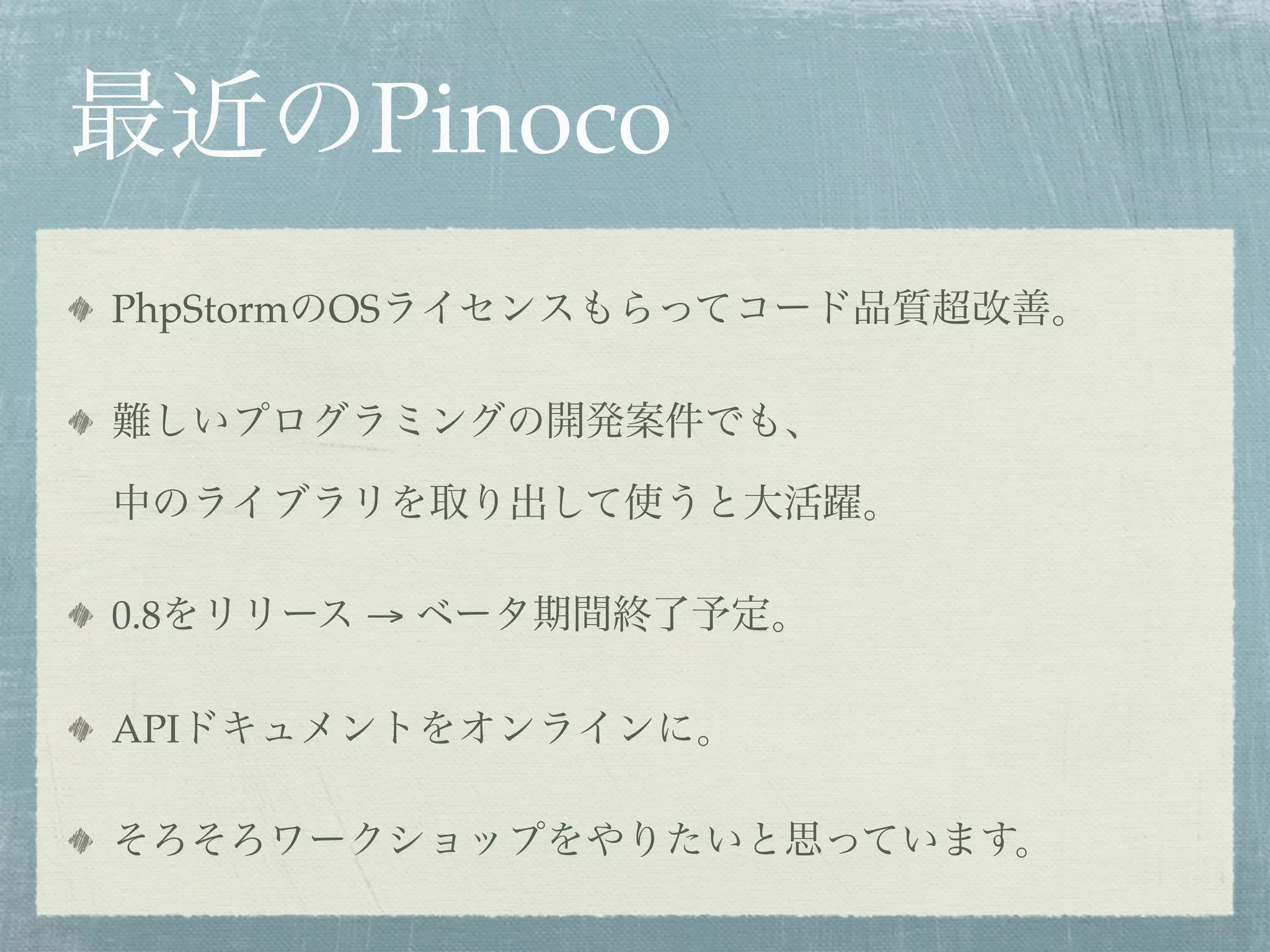 最近のPinoco
PhpStormのOSライセンスもらってコード品質超改善。
難しいプログラミングの開発案件でも、
中のライブラリを取り出して使うと大活躍。
0.8をリリース → ベータ期間終了予定。
APIドキュメントをオンラインに。
そろそろワークショップをやりたいと思っています。
 