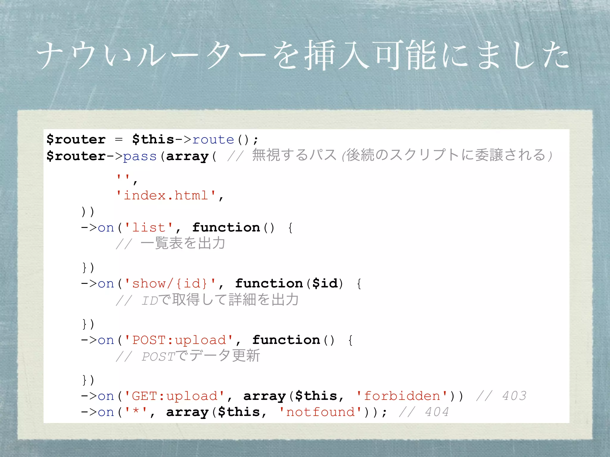 ナウいルーターを挿入可能にました
$router = $this->route();
$router->pass(array( // 無視するパス(後続のスクリプトに委譲される)
'',
'index.html',
))
->on('list', function() {
// 一覧表を出力
})
->on('show/{id}', function($id) {
// IDで取得して詳細を出力
})
->on('POST:upload', function() {
// POSTでデータ更新
})
->on('GET:upload', array($this, 'forbidden')) // 403
->on('*', array($this, 'notfound')); // 404
 