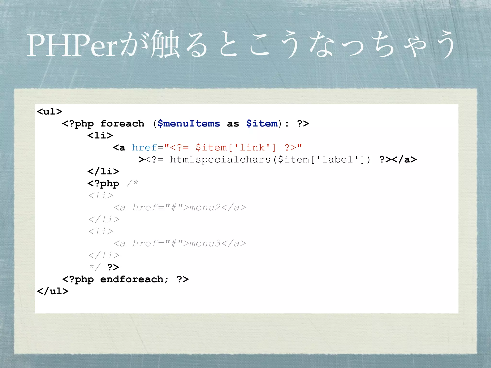 PHPerが触るとこうなっちゃう
<ul>
<?php foreach ($menuItems as $item): ?>
<li>
<a href="<?= $item['link'] ?>"
><?= htmlspecialchars($item['label']) ?></a>
</li>
<?php /*
<li>
<a href="#">menu2</a>
</li>
<li>
<a href="#">menu3</a>
</li>
*/ ?>
<?php endforeach; ?>
</ul>
 