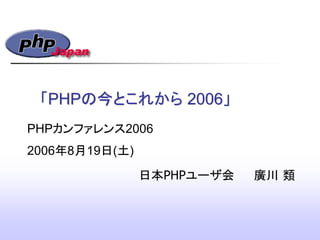「PHPの今とこれから 2006」
日本PHPユーザ会 廣川 類
PHPカンファレンス2006
2006年8月19日(土)
 