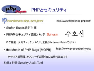 PHPとセキュリティ
http://www.hardened-php.net/
http://www.php-security.org/
Spike PHP Security Audit Tool
・Stefan Esser氏が主宰
・PHPのセキュリティ強化パッチ：Suhosin
ログ機能、入力チェック、バイナリ互換（Hardened-Patchでは&times;）
・the Month of PHP Bugs (MOPB)‫&rlm;‬
PHPコア脆弱性、POCコード公開（独の法律で禁止？）
 