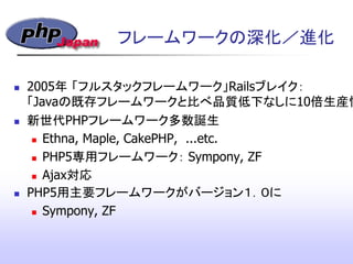 フレームワークの深化／進化
 2005年 「フルスタックフレームワーク」Railsブレイク：
「Javaの既存フレームワークと比べ品質低下なしに10倍生産性
 新世代PHPフレームワーク多数誕生
 Ethna, Maple, CakePHP, ...etc.
 PHP5専用フレームワーク： Sympony, ZF
 Ajax対応
 PHP5用主要フレームワークがバージョン１．０に
 Sympony, ZF
 